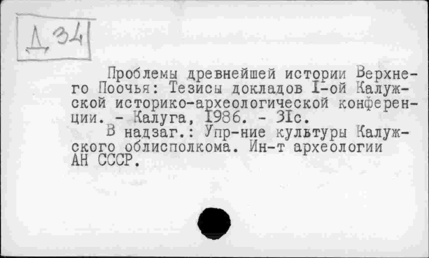 ﻿Проблемы древнейшей истории Верхнего Поочья: Тезисы докладов I-ой Калужской историко-археологической конференции. - Калуга, 1986. - 31с.
3 надзаг.: Упр-ние культуры Калужского облисполкома. Ин-т археологии АН СССР.